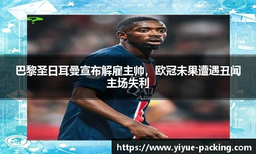 巴黎圣日耳曼宣布解雇主帅，欧冠未果遭遇丑闻主场失利