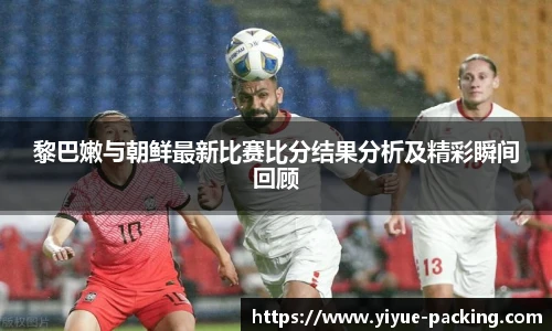 黎巴嫩与朝鲜最新比赛比分结果分析及精彩瞬间回顾